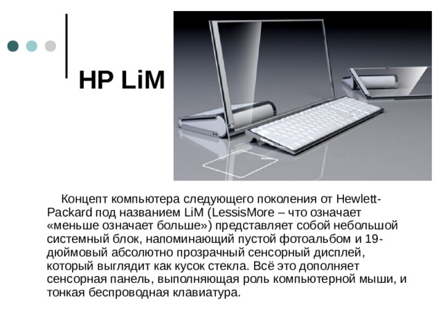 HP LiM   Концепт компьютера следующего поколения от Hewlett-Packard под названием LiM (LessisMore – что означает «меньше означает больше») представляет собой небольшой системный блок, напоминающий пустой фотоальбом и 19-дюймовый абсолютно прозрачный сенсорный дисплей, который выглядит как кусок стекла. Всё это дополняет сенсорная панель, выполняющая роль компьютерной мыши, и тонкая беспроводная клавиатура.