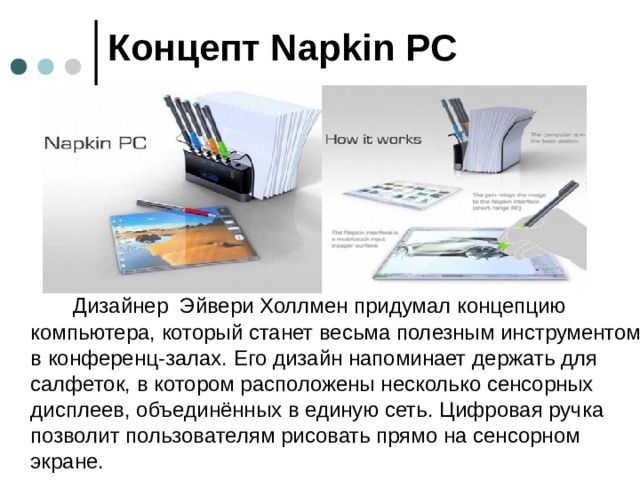 Концепт Napkin PC   Дизайнер Эйвери Холлмен придумал концепцию компьютера, который станет весьма полезным инструментом в конференц-залах. Его дизайн напоминает держать для салфеток, в котором расположены несколько сенсорных дисплеев, объединённых в единую сеть. Цифровая ручка позволит пользователям рисовать прямо на сенсорном экране.