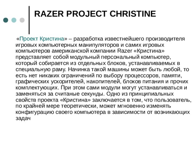 RAZER PROJECT CHRISTINE    « Проект Кристина » – разработка известнейшего производителя игровых компьютерных манипуляторов и самих игровых компьютеров американской компании Razer «Кристина» представляет собой модульный персональный компьютер, который собирается из отдельных блоков, устанавливаемых в специальную раму. Начинка такой машины может быть любой, то есть нет никаких ограничений по выбору процессоров, памяти, графических ускорителей, накопителей, блоков питания и прочих комплектующих. При этом сами модули могут устанавливаться и заменяться за считаные секунды. Одно из принципиальных свойств проекта «Кристина» заключается в том, что пользователь, по крайней мере теоретически, может мгновенно изменять конфигурацию своего компьютера в зависимости от возникающих задач