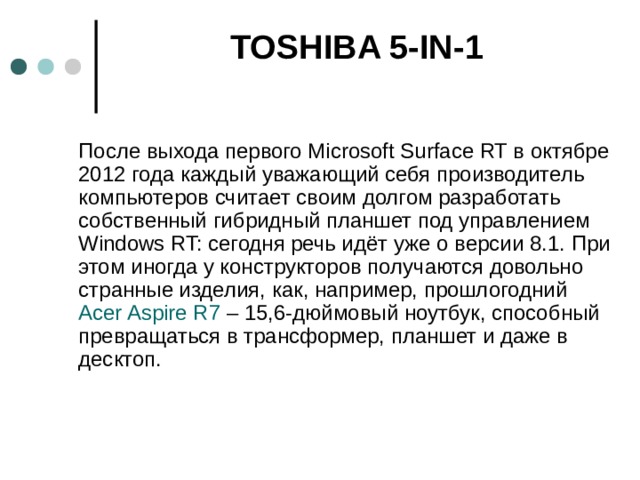   TOSHIBA 5-IN-1    После выхода первого Microsoft Surface RT в октябре 2012 года каждый уважающий себя производитель компьютеров считает своим долгом разработать собственный гибридный планшет под управлением Windows RT: сегодня речь идёт уже о версии 8.1. При этом иногда у конструкторов получаются довольно странные изделия, как, например, прошлогодний  Acer Aspire R7  – 15,6-дюймовый ноутбук, способный превращаться в трансформер, планшет и даже в десктоп.