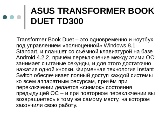 ASUS TRANSFORMER BOOK DUET TD300    Transformer Book Duet – это одновременно и ноутбук под управлением «полноценной» Windows 8.1 Standart, и планшет со съёмной клавиатурой на базе Android 4.2.2, причём переключение между этими ОС занимает считаные секунды, и для этого достаточно нажатия одной кнопки. Фирменная технология Instant Switch обеспечивает полный доступ каждой системы ко всем аппаратным ресурсам, причём при переключении делается «снимок» состояния предыдущей ОС – и при повторном переключении вы возвращаетесь к тому же самому месту, на котором закончили свою работу.