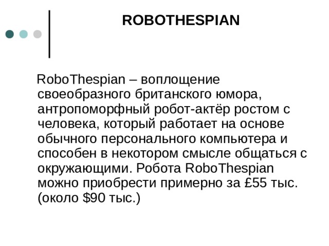 ROBOTHESPIAN     RoboThespian – воплощение своеобразного британского юмора, антропоморфный робот-актёр ростом с человека, который работает на основе обычного персонального компьютера и способен в некотором смысле общаться с окружающими. Робота RoboThespian можно приобрести примерно за £55 тыс. (около $90 тыс.)