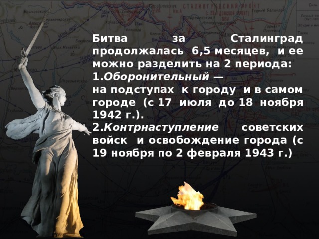 Битва за Сталинград продолжалась 6,5 месяцев, и ее можно разделить на 2 периода: 1. Оборонительный  — на подступах к городу и в самом городе (с 17 июля до 18 ноября 1942 г.). 2. Контрнаступление советских войск и освобождение города (с 19 ноября по 2 февраля 1943 г.)