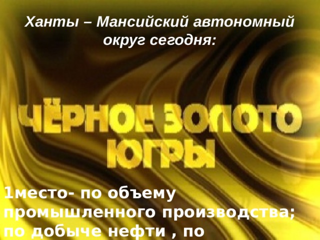 Ханты – Мансийский автономный округ сегодня: 1место- по объему промышленного производства; по добыче нефти , по производству элекроэнэргии.