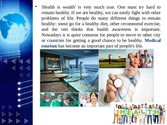 'Health is wealth' is very much true. One must try hard to remain healthy. If we are healthy, we can easily fight with other problems of life. People do many different things to remain healthy: some go for a healthy diet, other recommend exercise, and the rest thinks that health awareness is important. Nowadays it is quite common for people to move to other city or countries for getting a good chance to be healthy. Medical tourism  has become an important part of people's life.
