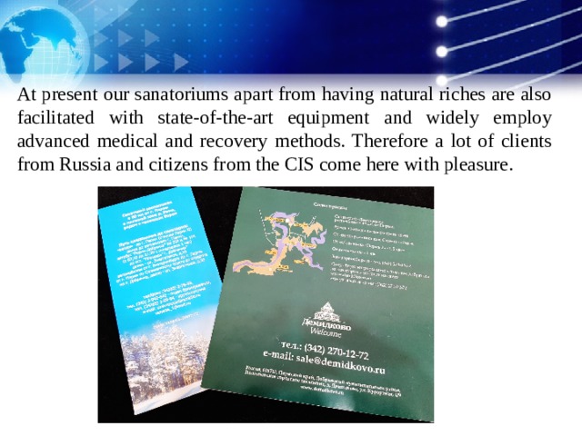 At present our sanatoriums apart from having natural riches are also facilitated with state-of-the-art equipment and widely employ advanced medical and recovery methods. Therefore a lot of clients from Russia and citizens from the CIS come here with pleasure.