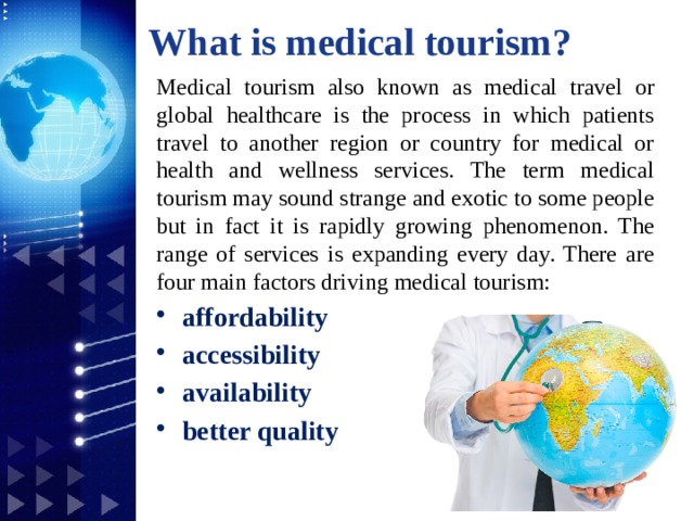 What is medical tourism? Medical tourism also known as medical travel or global healthcare is the process in which patients travel to another region or country for medical or health and wellness services. The term medical tourism may sound strange and exotic to some people but in fact it is rapidly growing phenomenon. The range of services is expanding every day. There are four main factors driving medical tourism: affordability accessibility availability better quality 1