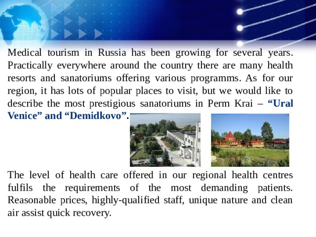 Medical tourism in Russia has been growing for several years. Practically everywhere around the country there are many health resorts and sanatoriums offering various programms. As for our region, it has lots of popular places to visit, but we would like to describe the most prestigious sanatoriums in Perm Krai – “Ural Venice” and “Demidkovo” .    The level of health care offered in our regional health centres fulfils the requirements of the most demanding patients. Reasonable prices, highly-qualified staff, unique nature and clean air assist quick recovery. 1