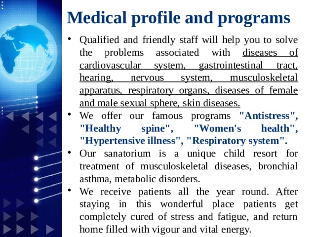 Medical profile and programs Qualified and friendly staff will help you to solve the problems associated with diseases of cardiovascular system, gastrointestinal tract, hearing, nervous system, musculoskeletal apparatus, respiratory organs, diseases of female and male sexual sphere, skin diseases. We offer our famous programs 