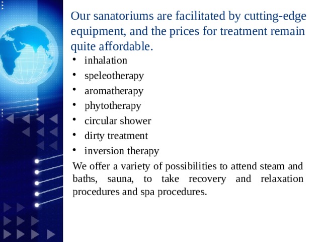 Our sanatoriums are facilitated by cutting-edge equipment, and the prices for treatment remain quite affordable.   inhalation  speleotherapy aromatherapy phytotherapy circular shower dirty treatment inversion therapy We offer a variety of possibilities to attend steam and baths, sauna, to take recovery and relaxation procedures and spa procedures. 1