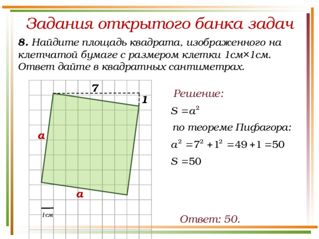 Задания открытого банка задач 8. Найдите площадь квадрата, изображенного на клетчатой бумаге с размером клетки 1см×1см. Ответ дайте в квадратных сантиметрах. 7 Решение: 1 по теореме Пифагора: а а 1см Ответ: 50.