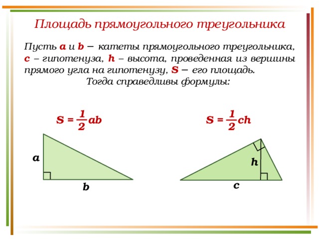 Площадь прямоугольного треугольника Пусть а и b − катеты прямоугольного треугольника, c – гипотенуза, h – высота, проведенная из вершины прямого угла на гипотенузу, S  − его площадь. Тогда справедливы формулы: 1 1 S = ab S = ch 2 2 a h c b