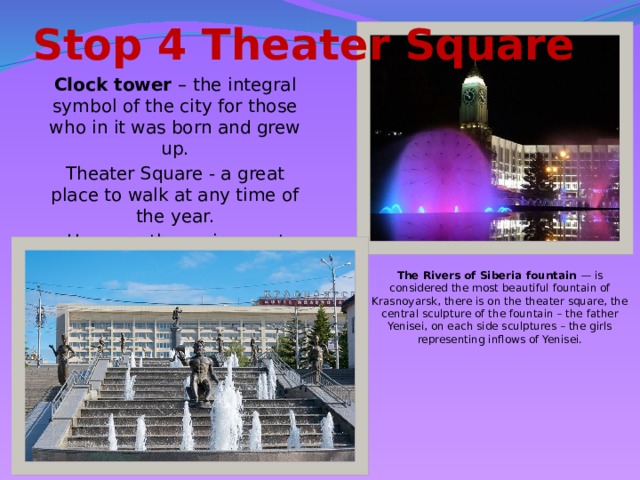 Stop 4 Theater Square Clock tower – the integral symbol of the city for those who in it was born and grew up. Theater Square - a great place to walk at any time of the year.  Here are the main events and festivals of the city. The Rivers of Siberia fountain — is considered the most beautiful fountain of Krasnoyarsk, there is on the theater square, the central sculpture of the fountain – the father Yenisei, on each side sculptures – the girls representing inflows of Yenisei.