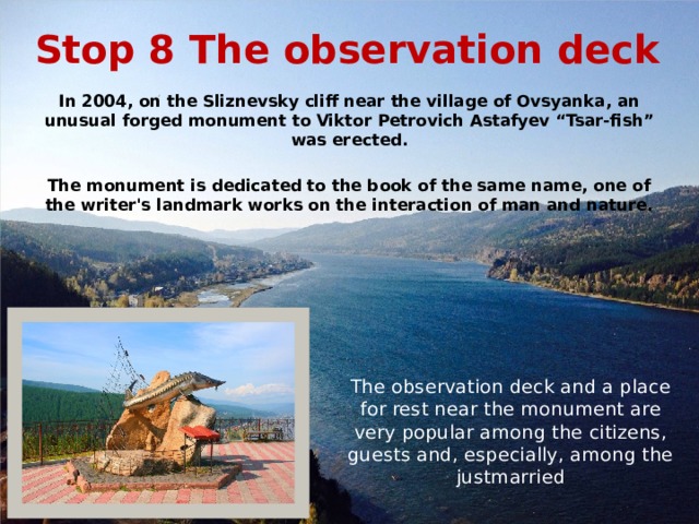 Stop 8 The observation deck In 2004, on the Sliznevsky cliff near the village of Ovsyanka, an unusual forged monument to Viktor Petrovich Astafyev “Tsar-fish” was erected.  The monument is dedicated to the book of the same name, one of the writer's landmark works on the interaction of man and nature. The observation deck and a place for rest near the monument are very popular among the citizens, guests and, especially, among the justmarried