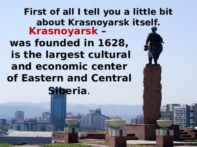 First of all I tell you a little bit about Krasnoyarsk itself. Krasnoyarsk –  was founded in 1628,  is the largest cultural and economic center of Eastern and Central Siberia .