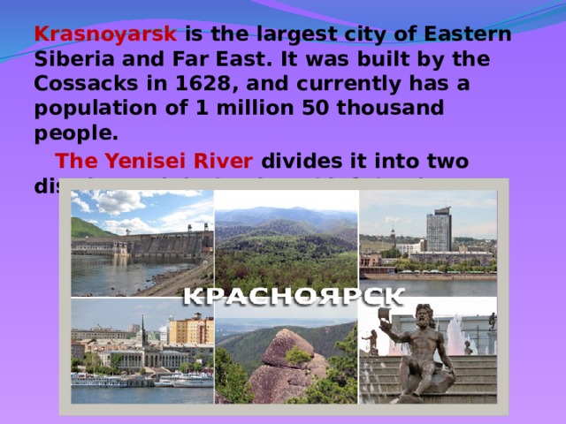 Krasnoyarsk is the largest city of Eastern Siberia and Far East. It was built by the Cossacks in 1628, and currently has a population of 1 million 50 thousand people.  The Yenisei River divides it into two districts - right bank and left bank.