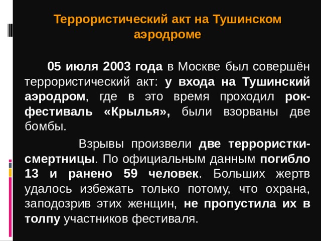 Террористический акт на Тушинском аэродроме   05 июля 2003 года в Москве был совершён террористический акт: у входа на Тушинский аэродром , где в это время проходил рок-фестиваль «Крылья», были взорваны две бомбы.   Взрывы произвели две террористки-смертницы . По официальным данным погибло 13 и ранено 59 человек . Больших жертв удалось избежать только потому, что охрана, заподозрив этих женщин, не пропустила их в толпу участников фестиваля.
