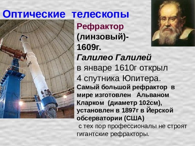 Оптические телескопы Рефрактор  (линзовый)- 1609г. Галилео Галилей  в январе 1610г открыл 4 спутника Юпитера.  Самый большой рефрактор в мире изготовлен Альваном Кларком (диаметр 102см), установлен в 1897г в Йерской обсерватории (США)  с тех пор профессионалы не строят гигантские рефракторы.