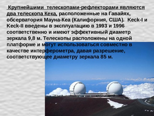 Крупнейшими телескопами-рефлекторами являются два телескопа Кека, расположенные на Гавайях, обсерватория Мауна-Кеа (Калифорния, США). Keck-I и Keck-II введены в эксплуатацию в 1993 и 1996 соответственно и имеют эффективный диаметр зеркала 9,8 м. Телескопы расположены на одной платформе и могут использоваться совместно в качестве интерферометра, давая разрешение, соответствующее диаметру зеркала 85 м.