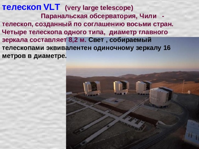 телескоп  VL Т  (very large telescope)  Паранальская обсерватория, Чили - телескоп, созданный по соглашению восьми стран. Четыре телескопа одного типа, диаметр главного зеркала составляет 8,2 м. Свет , собираемый телескопами эквивалентен одиночному зеркалу 16 метров в диаметре.