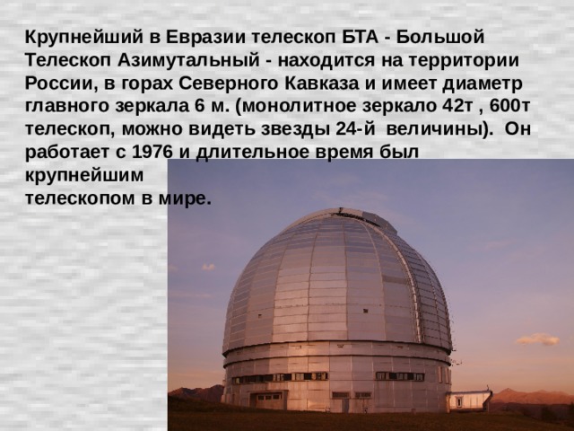 Крупнейший в Евразии телескоп БТА - Большой Телескоп Азимутальный - находится на территории России, в горах Северного Кавказа и имеет диаметр главного зеркала 6 м. (монолитное зеркало 42т , 600т телескоп, можно видеть звезды 24-й величины). Он работает с 1976 и длительное время был крупнейшим  телескопом в мире.