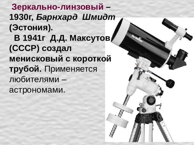 Зеркально-линзовый – 1930г, Барнхард Шмидт (Эстония).    В 1941г Д.Д. Максутов (СССР) создал менисковый с короткой трубой. Применяется любителями – астрономами.