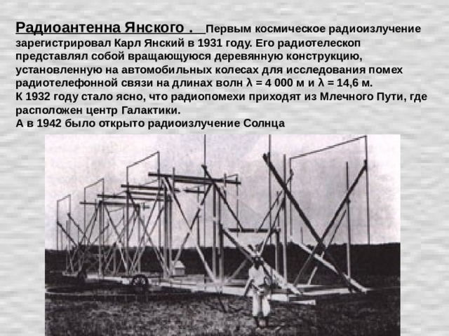 Радиоантенна Янского . Первым космическое радиоизлучение зарегистрировал Карл Янский в 1931 году. Его радиотелескоп представлял собой вращающуюся деревянную конструкцию, установленную на автомобильных колесах для исследования помех радиотелефонной связи на длинах волн λ = 4 000 м и λ = 14,6 м. К 1932 году стало ясно, что радиопомехи приходят из Млечного Пути, где расположен центр Галактики. А в 1942 было открыто радиоизлучение Солнца