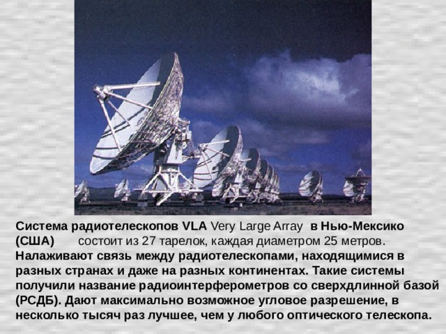 Система радиотелескопов VLA Very Large Array в Нью-Мексико (США) состоит из 27 тарелок, каждая диаметром 25 метров. Налаживают связь между радиотелескопами, находящимися в разных странах и даже на разных континентах. Такие системы получили название радиоинтерферометров со сверхдлинной базой (РСДБ). Дают максимально возможное угловое разрешение, в несколько тысяч раз лучшее, чем у любого оптического телескопа.