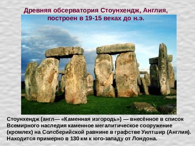 Древняя обсерватория Стоунхендж, Англия, построен в 19-15 веках до н.э. Стоунхендж (англ— «Каменная изгородь») — внесённое в список Всемирного наследия каменное мегалитическое сооружение (кромлех) на Солсберийской равнине в графстве Уилтшир (Англия). Находится примерно в 130 км к юго-западу от Лондона.