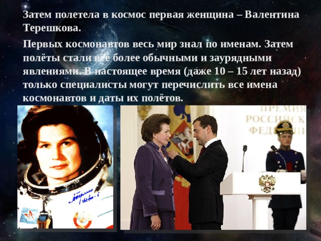Затем полетела в космос первая женщина – Валентина Терешкова.  Первых космонавтов весь мир знал по именам. Затем полёты стали всё более обычными и заурядными явлениями. В настоящее время (даже 10 – 15 лет назад) только специалисты могут перечислить все имена космонавтов и даты их полётов.