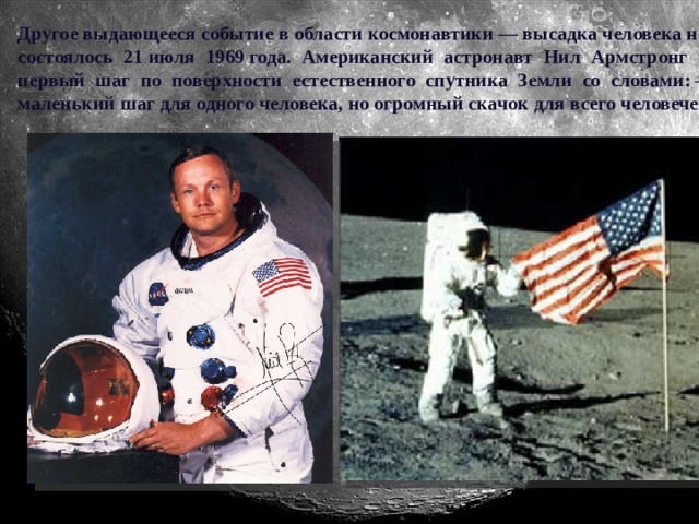 Другое выдающееся событие в области космонавтики — высадка человека на Луну состоялось 21 июля 1969 года. Американский астронавт Нил Армстронг сделал первый шаг по поверхности естественного спутника Земли со словами: —«Это маленький шаг для одного человека, но огромный скачок для всего человечества».
