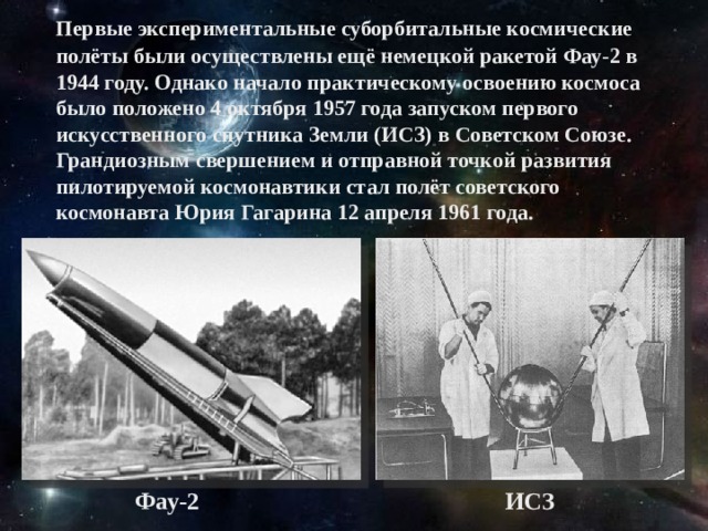 Первые экспериментальные суборбитальные космические полёты были осуществлены ещё немецкой ракетой Фау-2 в 1944 году. Однако начало практическому освоению космоса было положено 4 октября 1957 года запуском первого искусственного спутника Земли (ИСЗ) в Советском Союзе. Грандиозным свершением и отправной точкой развития пилотируемой космонавтики стал полёт советского космонавта Юрия Гагарина 12 апреля 1961 года. Фау-2 ИСЗ
