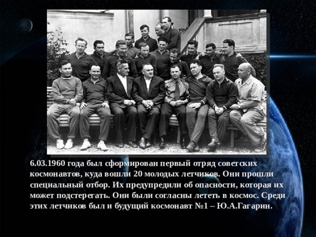 6.03.1960 года был сформирован первый отряд советских космонавтов, куда вошли 20 молодых летчиков. Они прошли специальный отбор. Их предупредили об опасности, которая их может подстерегать. Они были согласны лететь в космос. Среди этих летчиков был и будущий космонавт №1 – Ю.А.Гагарин.