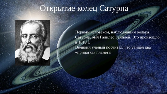 Открытие колец Сатурна Первым человеком, наблюдавшим кольца Сатурна, был Галилео Галилей. Это произошло в 1610 г.  Великий ученый посчитал, что увидел два «придатка» планеты. 