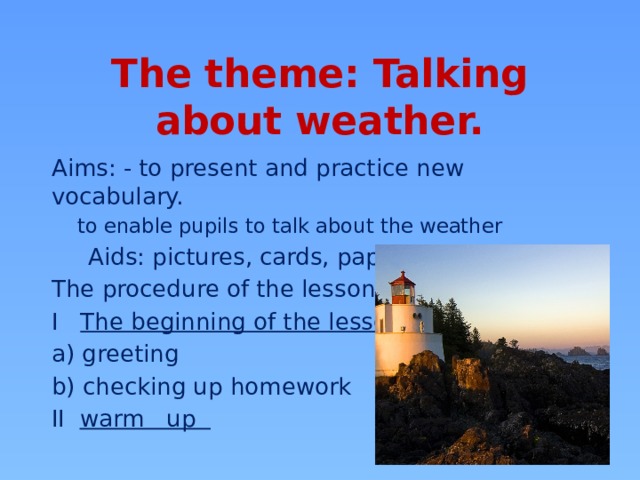 The theme: Talking about weather. Aims: - to present and practice new vocabulary. to enable pupils to talk about the weather  Aids: pictures, cards, papers The procedure of the lesson I The beginning of the lesson a) greeting b) checking up homework II warm up