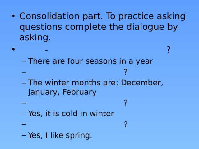Consolidation part. To practice asking questions complete the dialogue by asking.  - ? There are four seasons in a year  ? The winter months are: December, January, February  ? Yes, it is cold in winter  ? Yes, I like spring. There are four seasons in a year  ? The winter months are: December, January, February  ? Yes, it is cold in winter  ? Yes, I like spring.
