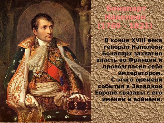 Бонапарт Наполеон (1769 - 1821) В конце XVIII века генерал Наполеон Бонапарт захватил власть во Франции и провозгласил себя императором. С этого времени события в Западной Европе связаны с его именем и войнами.