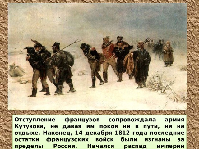 Отступление французов сопровождала армия Кутузова, не давая им покоя ни в пути, ни на отдыхе. Наконец, 14 декабря 1812 года последние остатки французских войск были изгнаны за пределы России. Начался распад империи Наполеона.