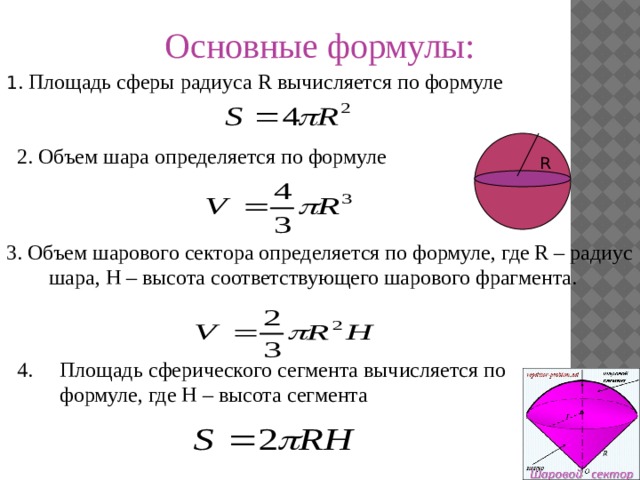 Основные формулы: 1 . Площадь сферы радиуса R вычисляется по формуле 2. Объем шара определяется по формуле R 3. Объем шарового сектора определяется по формуле, где R – радиус шара, H – высота соответствующего шарового фрагмента. 4. Площадь сферического сегмента вычисляется по формуле, где H – высота сегмента
