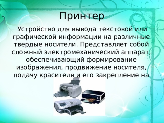 Принтер   Устройство для вывода текстовой или графической информации на различные твердые носители. Представляет собой сложный электромеханический аппарат, обеспечивающий формирование изображения, продвижение носителя, подачу красителя и его закрепление на носителе.