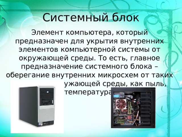 Системный блок Элемент компьютера, который предназначен для укрытия внутренних элементов компьютерной системы от окружающей среды. То есть, главное предназначение системного блока – оберегание внутренних микросхем от таких факторов окружающей среды, как пыль, температура.