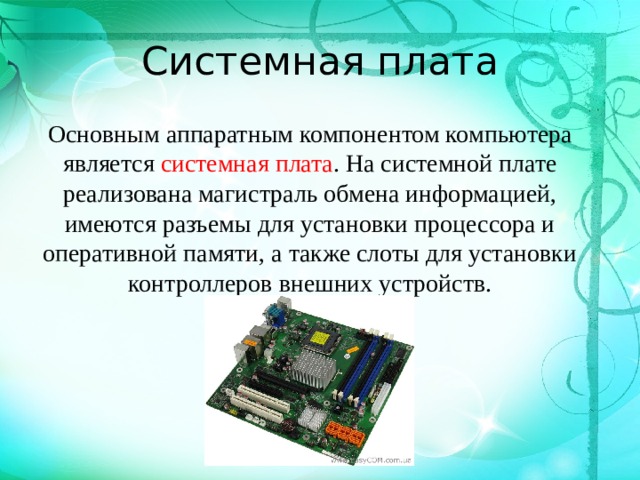Системная плата Основным аппаратным компонентом компьютера является системная плата . На системной плате реализована магистраль обмена информацией, имеются разъемы для установки процессора и оперативной памяти, а также слоты для установки контроллеров внешних устройств.