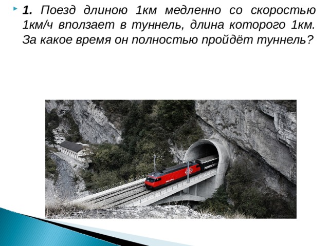 1. Поезд длиною 1км медленно со скоростью 1км/ч вползает в туннель, длина которого 1км. За какое время он полностью пройдёт туннель?           За 2 часа.
