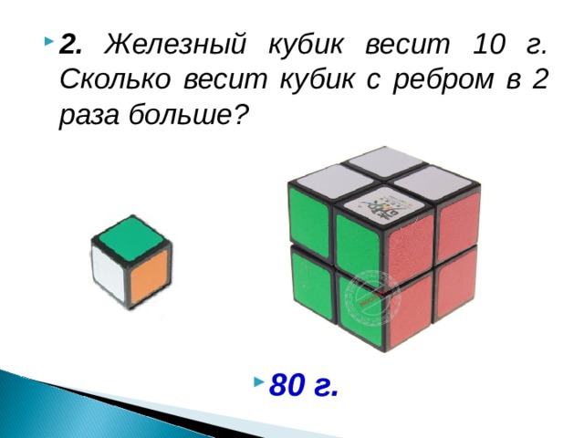 2. Железный кубик весит 10 г. Сколько весит кубик с ребром в 2 раза больше?       80 г.