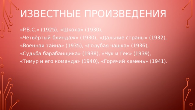 Известные произведения «P.B.C.» (1925), «Школа» (1930), «Четвёртый блиндаж» (1930), «Дальние страны» (1932), «Военная тайна» (1935), «Голубая чашка» (1936), «Судьба барабанщика» (1938), «Чук и Гек» (1939), «Тимур и его команда» (1940), «Горячий камень» (1941).