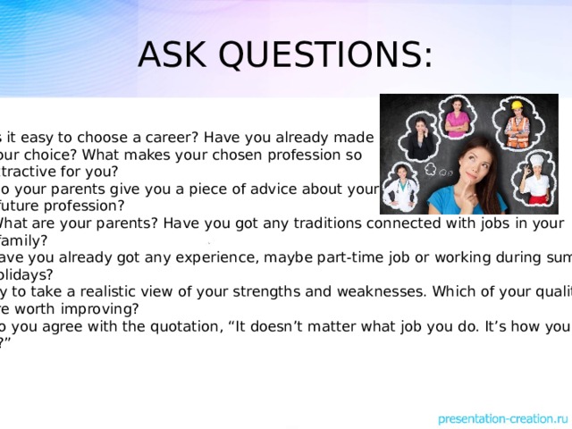 ASK QUESTIONS: Is it easy to choose a career? Have you already made  your choice? What makes your chosen profession so  attractive for you? Do your parents give you a piece of advice about your  future profession? What are your parents? Have you got any traditions connected with jobs in your  family? 4. Have you already got any experience, maybe part-time job or working during summer  holidays? 5. Try to take a realistic view of your strengths and weaknesses. Which of your qualities  are worth improving? 6. Do you agree with the quotation, “It doesn’t matter what job you do. It’s how you do  it?”