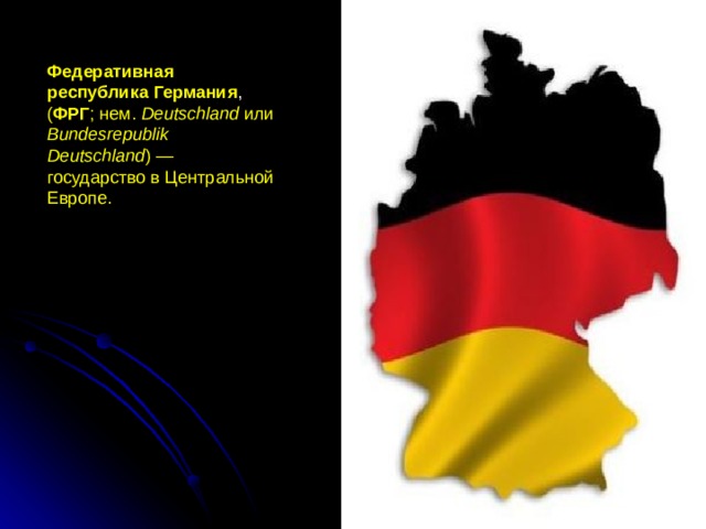 Федеративная республика Германия , ( ФРГ ; нем. Deutschland или Bundesrepublik Deutschland ) — государство в Центральной Европе.