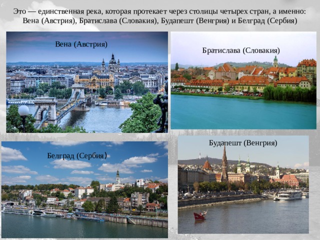 Это — единственная река, которая протекает через столицы четырех стран, а именно: Вена (Австрия), Братислава (Словакия), Будапешт (Венгрия) и Белград (Сербия) Вена (Австрия) Братислава (Словакия) Будапешт (Венгрия) Белград (Сербия )