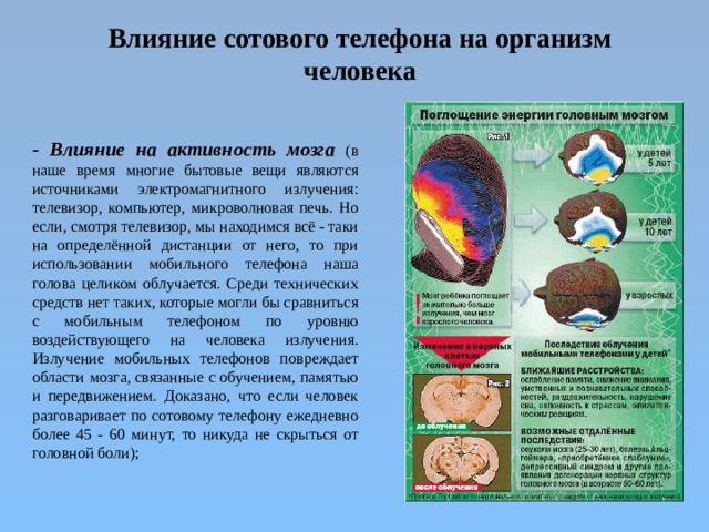 Влияние сотового телефона на организм человека   - Влияние на активность мозга  (в наше время многие бытовые вещи являются источниками электромагнитного излучения: телевизор, компьютер, микроволновая печь. Но если, смотря телевизор, мы находимся всё - таки на определённой дистанции от него, то при использовании мобильного телефона наша голова целиком облучается. Среди технических средств нет таких, которые могли бы сравниться с мобильным телефоном по уровню воздействующего на человека излучения. Излучение мобильных телефонов повреждает области мозга, связанные с обучением, памятью и передвижением. Доказано, что если человек разговаривает по сотовому телефону ежедневно более 45 - 60 минут, то никуда не скрыться от головной боли);