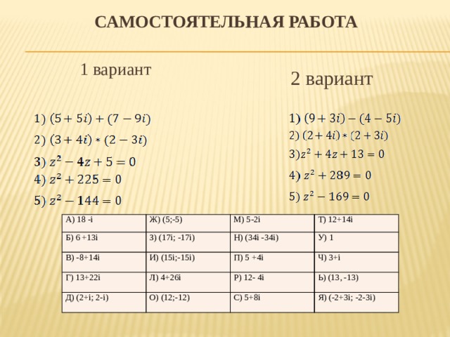 Самостоятельная работа 1 вариант 2 вариант А) 18 -i Ж) (5;-5) Б) 6 +13i В) -8+14i М) 5-2i З) (17i; -17i) Т) 12+14i Г) 13+22i И) (15i;-15i) Н) (34i -34i) Д) (2+i; 2-i) У) 1 П) 5 +4i Л) 4+26i Р) 12- 4i Ч) 3+i О) (12;-12) С) 5+8i Ь) (13, -13) Я) (-2+3i; -2-3i)